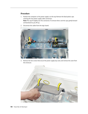Page 101
106 Power Mac G5 Take Apart

Procedure
Position the computer so the power supply is at the top. Remove the black plastic caps 
covering the two power supply cable connectors. 
Note: The caps fit tightly over the connectors. To remove them, rock the caps gently forward 
and backward as you lift up.
Disconnect the cables from the logic board.
Remove the two screws that secure the power supply top cover, and remove the cover from 
the enclosure.
1.
2.
3. 