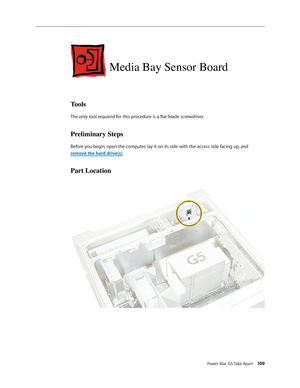 Page 104
Power Mac G5 Take Apart 109

Media Bay Sensor Board
Tools
The only tool required for this procedure is a flat-blade screwdriver. 
Preliminary Steps
Before you begin, open the computer, lay it on its side with the access side facing up, and 
remove the hard drive(s).
Part Location 