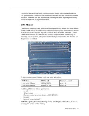 Page 12
Power Mac G5 Basics 15
GHz) models feature a liquid cooling system that is more efficient than a traditional heat sink. 
This system provides a continuous flow of thermally conductive fluid that transfers heat from the 
processors. The heated fluid then flows through a radiant grille, where air passing over cooling 
fins returns the fluid to its original temperature.
DDR Memory
Depending on the model, Power Mac G5 computers have either four or eight Dual Inline Memory 
Module (DIMM) slots for...