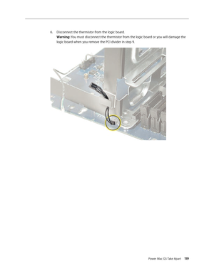 Page 114
Power Mac G5 Take Apart 119

Disconnect the thermistor from the logic board. 
Warning: You must disconnect the thermistor from the logic board or you will damage the 
logic board when you remove the PCI divider in step 9.
6. 