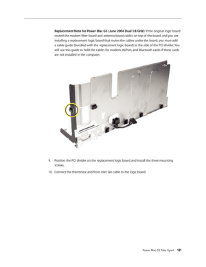 Page 116
Power Mac G5 Take Apart 121

Replacement Note for Power Mac G5 (June 2004 Dual 1.8 GHz): If the original logic board 
routed the modem filter board and antenna board cables on top of the board, and you are 
installing a replacement logic board that routes the cables under the board, you must add 
a cable guide (bundled with the replacement logic board) to the side of the PCI divider. You 
will use this guide to hold the cables for modem, AirPort, and Bluetooth cards if these cards 
are not installed in...