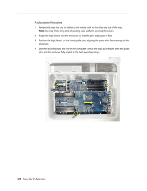 Page 119
124 Power Mac G5 Take Apart

Replacement Procedure
Temporarily tape the top six cables to the media shelf so that they are out of the way. 
Note: You may find a long strip of packing tape useful in securing the cables.
Angle the logic board into the enclosure so that the port edge goes in first.
Position the logic board on the three guide pins, aligning the ports with the openings in the 
enclosure. 
Slide the board toward the rear of the computer so that the logic board locks onto the guide 
pins and...