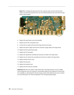 Page 129
134 Power Mac G5 Take Apart
Note: When installing the logic board into the computer, make sure the antenna board 
shield is not bent back away from the case. The shield should touch the case when the logic 
board is fully installed.
Replace the logic board screws and standoffs.
Replace the two PCI card guide screws.
Connect the six cables at the top of the logic board to the board.
Replace the power supply and reconnect all power supply cables to the logic board.
Replace the front panel board cable....