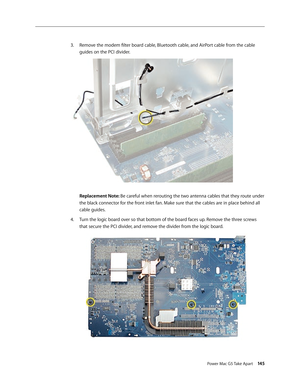Page 140
Power Mac G5 Take Apart 145

Remove the modem filter board cable, Bluetooth cable, and AirPort cable from the cable 
guides on the PCI divider. 
Replacement Note: Be careful when rerouting the two antenna cables that they route under 
the black connector for the front inlet fan. Make sure that the cables are in place behind all 
cable guides.
Turn the logic board over so that bottom of the board faces up. Remove the three screws 
that secure the PCI divider, and remove the divider from the logic board....