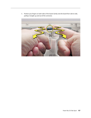 Page 152
Power Mac G5 Take Apart 157

Position your fingers on both sides of the board. Gently rock the board from side-to-side, 
pulling it straight up and out of the connector.
5. 