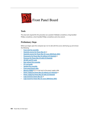 Page 155
160 Power Mac G5 Take Apart

Front Panel Board
Tools
The only tools required for this procedure are a jeweler’s flatblade screwdriver, a long-handled 
Phillips screwdriver, a short-handled Phillips screwdriver, and a hex wrench.
Preliminary Steps
Before you begin, open the computer, lay it on its side with the access side facing up, and remove 
the following:
Front inlet fan assembly
Heatsink cover(s) for Power Mac G5 or
Heatsink cover(s) for Power Mac G5 (June 2004/Early 2005)
Processor(s) for Power...