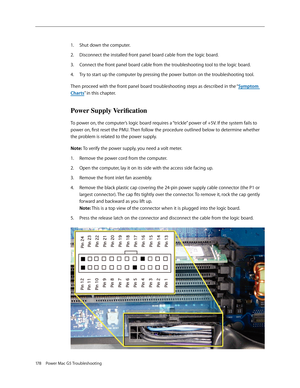 Page 172
178 Power Mac G5 Troubleshooting

Shut down the computer.
Disconnect the installed front panel board cable from the logic board.
Connect the front panel board cable from the troubleshooting tool to the logic board.
Try to start up the computer by pressing the power button on the troubleshooting tool.
Then proceed with the front panel board troubleshooting steps as described in the “Symptom 
Charts” in this chapter.
Power Supply Verification
To power on, the computer’s logic board requires a “trickle”...