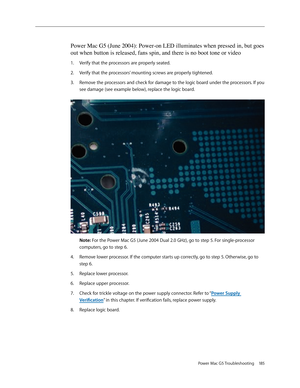 Page 179
Power Mac G5 Troubleshooting  185

Power Mac G5 (June 2004): Power-on LED illuminates when pressed in, but goes 
out when button is released, fans spin, and there is no boot tone or vid\
eo
Verify that the processors are properly seated.
Verify that the processors’ mounting screws are properly tightened. 
Remove the processors and check for damage to the logic board under the processors. If you 
see damage (see example below), replace the logic board. 
 
Note: For the Power Mac G5 (June 2004 Dual 2.0...