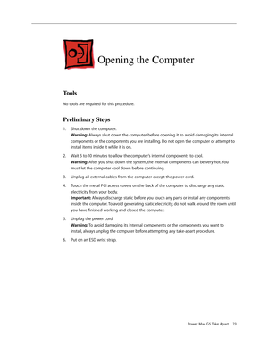 Page 19
Power Mac G5 Take Apart 23

Opening the Computer
Tools
No tools are required for this procedure.
Preliminary Steps
Shut down the computer. 
Warning: Always shut down the computer before opening it to avoid damaging its internal 
components or the components you are installing. Do not open the computer or attempt to 
install items inside it while it is on. 
Wait 5 to 10 minutes to allow the computer’s internal components to cool. 
Warning: After you shut down the system, the internal components can be...