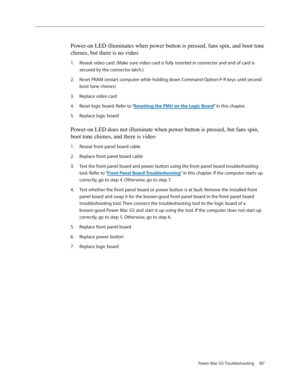 Page 181
Power Mac G5 Troubleshooting 187

Power-on LED illuminates when power button is pressed, fans spin, and boot tone 
chimes, but there is no video
Reseat video card. (Make sure video card is fully inserted in connector and end of card is 
secured by the connector latch.)
Reset PRAM (restart computer while holding down Command-Option-P-R keys until second 
boot tone chimes)
Replace video card
Reset logic board. Refer to “Resetting the PMU on the Logic Board” in this chapter.
Replace logic board
Power-on...