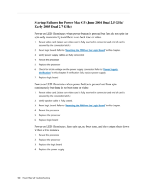 Page 182
188 Power Mac G5 Troubleshooting

Startup Failures for Power Mac G5 (June 2004 Dual 2.5 GHz/
Early 2005 Dual 2.7 GHz)
Power-on LED illuminates when power button is pressed but fans do not spin (or 
spin only momentarily) and there is no boot tone or video
Reseat video card. (Make sure video card is fully inserted in connector and end of card is 
secured by the connector latch.)
Reset logic board. Refer to “Resetting the PMU on the Logic Board” in this chapter.
Verify power supply cables are fully...