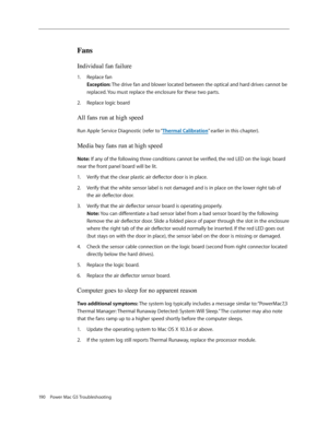 Page 184
190 Power Mac G5 Troubleshooting

Fans  
Individual fan failure
Replace fan 
Exception: The drive fan and blower located between the optical and hard drives cannot be 
replaced. You must replace the enclosure for these two parts.
Replace logic board
All fans run at high speed
Run Apple Service Diagnostic (refer to “Thermal Calibration” earlier in this chapter).
Media bay fans run at high speed
Note: If any of the following three conditions cannot be verified, the red LED on the logic board 
near the...