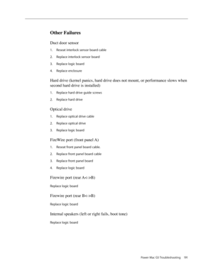 Page 185
Power Mac G5 Troubleshooting 191

Other Failures
Duct door sensor 
Reseat interlock sensor board cable
Replace interlock sensor board
Replace logic board
Replace enclosure
Hard drive (kernel panics, hard drive does not mount, or performance slows when 
second hard drive is installed)
Replace hard drive guide screws
Replace hard drive
Optical drive 
Replace optical drive cable
Replace optical drive
Replace logic board
FireWire port (front panel A) 
Reseat front panel board cable.
Replace front panel...