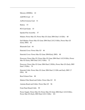 Page 3
Memory (DIMMs) 44
AGP/PCI Card  4
7
AirPort Extreme Card  5
1
Battery  5
3
PCI Card Guide  5
5
Speaker/Fan Assembly  5
7
Modem: Power Mac G5, Power Mac G5 (June 2004 Dual 1.8 GHz)  6
0
Soft Modem: Power Mac G5 (June 2004 Dual 2.0/2.5 GHz), Power Mac G5 
(Early 2005) 6
2
Bluetooth Card  6
4
Heatsink Cover: Power Mac G5  6
6
Heatsink Cover: Power Mac G5 (June 2004/Early 2005)  6
8
Processor: Power Mac G5, Power Mac G5 (June 2004 Dual 1.8/2.0 GHz), Power 
Mac G5 (Early 2005 Dual 2.0/2.3 GHz) 7
2
Processor:...