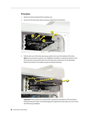 Page 23
28 Power Mac G5 Take Apart

Procedure
Release the drive locking latch by rotating it up.
Disconnect the drive data cable and power cable from the hard drive.
Pull the drive out of the drive bay, being careful not to touch the bottom of the drive.  
Note: If you encounter resistance, use a flatblade screwdriver to release the latches on the 
drive bay rails as you pull the drive out of the bay. (See circled areas on the illustration 
below.) If two drives are installed, remove the bottom drive first....