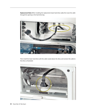 Page 29
34 Power Mac G5 Take Apart
Replacement Note: When installing the replacement lower hard drive cable, first route the cable 
through the opening in the hard drive bay.
Then install the lower hard drive with the cable routed above the drive, and connect the cable to 
the drive as illustrated. 