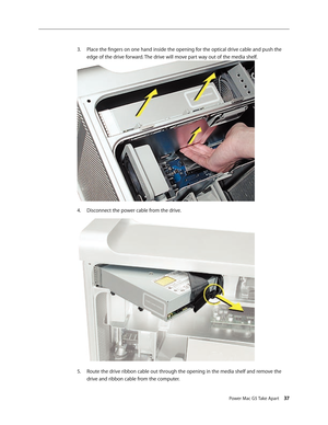 Page 32
Power Mac G5 Take Apart 37

Place the fingers on one hand inside the opening for the optical drive cable and push the 
edge of the drive forward. The drive will move part way out of the media shelf.
Disconnect the power cable from the drive.
Route the drive ribbon cable out through the opening in the media shelf and remove the 
drive and ribbon cable from the computer.
3.
4.
5. 