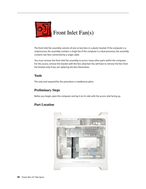 Page 35
40 Power Mac G5 Take Apart

Front Inlet Fan(s)
The front inlet fan assembly consists of one or two fans in a plastic bracket. If the computer is a 
uniprocessor, the assembly contains a single fan; if the computer is a dual processor, the assembly 
contains two fans connected by a single cable.
You must remove the front inlet fan assembly to access many other parts within the computer. 
For this access, remove the bracket with the fans attached. You will have to remove the fans from 
the bracket only if...