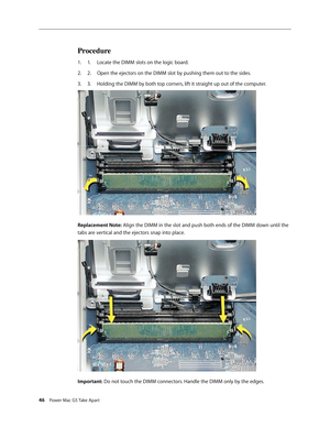 Page 41
46 Power Mac G5 Take Apart
Procedure
1.  Locate the DIMM slots on the logic board.
2.   Open the ejectors on the DIMM slot by pushing them out to the sides.
3.   Holding the DIMM by both top corners, lift it straight up out of the computer.
Replacement Note: Align the DIMM in the slot and push both ends of the DIMM down until the 
tabs are vertical and the ejectors snap into place. 
Important: Do not touch the DIMM connectors. Handle the DIMM only by the edges.
1.
2.
3. 