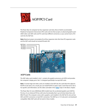 Page 42
Power Mac G5 Take Apart 47

AGP/PCI Card
The Power Mac G5 computer has four expansion card slots, three of which accommodate 
Peripheral Component Interconnect (PCI) cards and one that accepts an advanced graphics port 
(AGP) video card. AGP cards and PCI cards have different connectors, so you cannot insert a PCI 
card into the AGP slot.
Note: Maximum power consumption for all four expansion slots (the three PCI expansion cards 
and the AGP card) should not exceed 90 watts ( W ). 
AGP Cards
The AGP...