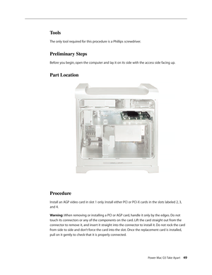 Page 44
Power Mac G5 Take Apart 49

Tools
The only tool required for this procedure is a Phillips screwdriver.
Preliminary Steps
Before you begin, open the computer and lay it on its side with the access side facing up.
Part Location
Procedure
Install an AGP video card in slot 1 only. Install either PCI or PCI-X cards in the slots labeled 2, 3, 
and 4. 
Warning: When removing or installing a PCI or AGP card, handle it only by the edges. Do not 
touch its connectors or any of the components on the card. Lift the...