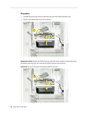 Page 47
52 Power Mac G5 Take Apart
Procedure
Carefully disconnect the antenna cable from the end of the AirPort Extreme Card.
Pull the card straight back out of the enclosure.
Replacement Note: Position the AirPort Extreme Card with the ID numbers and barcode facing 
the bottom case and insert the card into the AirPort Extreme Card connector.
Important: Be sure to reconnect the antenna cable to the card.
1.
2. 