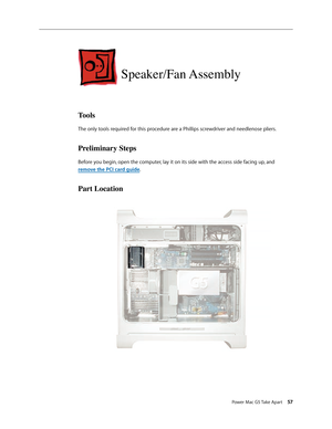 Page 52
Power Mac G5 Take Apart 57

Speaker/Fan Assembly
Tools
The only tools required for this procedure are a Phillips screwdriver and needlenose pliers.
Preliminary Steps
Before you begin, open the computer, lay it on its side with the access side facing up, and 
remove the PCI card guide.
Part Location 