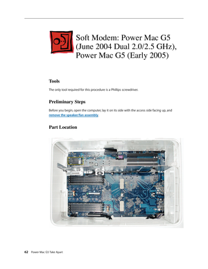 Page 57
62 Power Mac G5 Take Apart

Soft Modem: Power Mac G5 
(June 2004 Dual 2.0/2.5 GHz), 
Power Mac G5 (Early 2005)
Tools
The only tool required for this procedure is a Phillips screwdriver.
Preliminary Steps
Before you begin, open the computer, lay it on its side with the access side facing up, and 
remove the speaker/fan assembly.
Part Location 