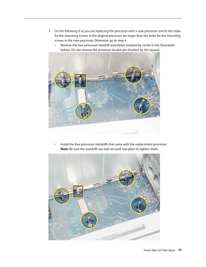 Page 72
Power Mac G5 Take Apart 77

Do the following if: a) you are replacing the processor with a new processor and b) the holes 
for the mounting screws in the original processor are larger than the holes for the mounting 
screws in the new processor. Otherwise, go to step 4. 
•  Remove the four processor standoff assemblies (marked by circles in the illustration 
 
  below). Do not remove the processor locator pin (marked by the square). 
 
•  Install the four processor standoffs that came with the...
