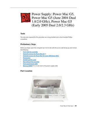 Page 96
Power Mac G5 Take Apart 101

Power Supply: Power Mac G5, 
Power Mac G5 (June 2004 Dual 
1.8/2.0 GHz), Power Mac G5 
(Early 2005 Dual 2.0/2.3 GHz)
Tools
The only tools required for this procedure are a long-handled and a short-handled Phillips 
screwdriver. 
Preliminary Steps
Before you begin, open the computer, lay it on its side with the access side facing up, and remove 
the following:
Front inlet fan assembly
Heatsink cover(s) for Power Mac G5 or
Heatsink cover(s) for Power Mac G5 (June 2004/Early...