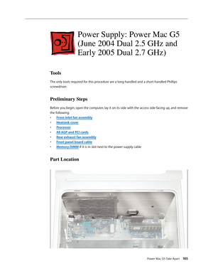 Page 100
Power Mac G5 Take Apart 105

Power Supply: Power Mac G5 
(June 2004 Dual 2.5 GHz and 
Early 2005 Dual 2.7 GHz)
Tools
The only tools required for this procedure are a long-handled and a short-handled Phillips 
screwdriver. 
Preliminary Steps
Before you begin, open the computer, lay it on its side with the access side facing up, and remove 
the following:
Front inlet fan assembly
Heatsink cover
Processor
All AGP and PCI cards
Rear exhaust fan assembly
Front panel board cable
Memory DIMM if it is in slot...