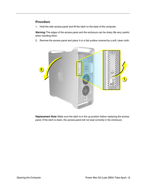 Page 12
 

Power Mac G5 (Late 2004) Take Apart - 
 
3
 
 Opening the Computer
 
Procedure
 
1. Hold the side access panel and lift the latch on the back of the computer. 
 
Warning:
 
 The edges of the access panel and the enclosure can be sharp. Be very careful 
when handling them.
2. Remove the access panel and place it on a  ﬂat surface covered by a soft, clean cloth.
 
Replacement Note:
 
 Make sure the latch is in the up position before replacing the access 
panel. If the latch is down, the access panel...