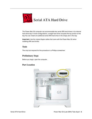 Page 14
 

Power Mac G5 (Late 2004) Take Apart - 
 
5
 
 Serial ATA Hard Drive
 
Serial ATA Hard Drive
 
The Power Mac G5 computer can accommodate two serial ATA hard drives in its internal 
hard drive bay. In most conﬁgurations, a single hard drive occupies the top portion of the 
bay. You can install one additional serial ATA hard drive in the empty slot in the bay. 
 
Important:
 
 Use the original Apple cables that came with the Power Mac G5 when 
installing ATA hard drives. 
 
Tools
 
The only tool...