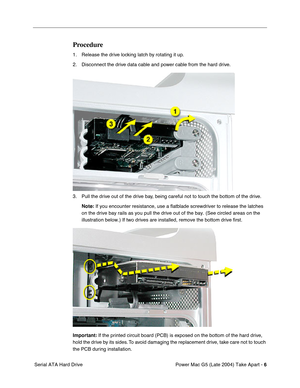 Page 15
 

Power Mac G5 (Late 2004) Take Apart - 
 
6
 
 Serial ATA Hard Drive
 
Procedure
 
1. Release the drive locking latch by rotating it up.
2. Disconnect the drive data cable and power cable from the hard drive.
3. Pull the drive out of the drive bay, being careful not to touch the bottom of the drive.
 
Note:
 
 If you encounter resistance, use a flatblade screwdriver to release the\
 latches 
on the drive bay rails as you pull the drive out of the bay. (See circl\
ed areas on the 
illustration below.)...