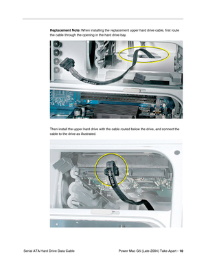 Page 19
 

Power Mac G5 (Late 2004) Take Apart - 
 
10
 
 Serial ATA Hard Drive Data Cable
 
Replacement Note:
 
 When installing the replacement upper hard drive cable, ﬁrst route 
the cable through the opening in the hard drive bay.
Then install the upper hard drive with the cable routed below the drive, and connect the 
cable to the drive as illustrated. 