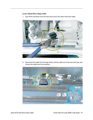 Page 20
 

Power Mac G5 (Late 2004) Take Apart - 
 
11
 
 Serial ATA Hard Drive Data Cable
 
Lower Hard Drive Data Cable
 
1. Clip off the connector from the hard drive end of the lower hard drive cable.
2. Disconnect the cable from the logic board, pull the cable out of the hard drive bay, and remove the cable from the enclosure. 