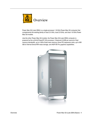 Page 3
 

Power Mac G5 (Late 2004) Basics - 
 
1
 
 Overview
 
Overview
 
Power Mac G5 (Late 2004) is a single-processor 1.8 GHz Power Mac G5 computer that 
complements the existing family of dual 2.5 GHz, dual 2.0 GHz, and dual 1.8 GHz Power 
Mac G5 models.
Like the other Power Mac G5 models, the Power Mac G5 (Late 2004) computer is 
powered by the a 64-bit PowerPC G5 processor. It features 6.4GB per second of fast 
memory bandwidth, up to 4 GB of total main memory, three PCI expansion slots, up to 500 
GB of...