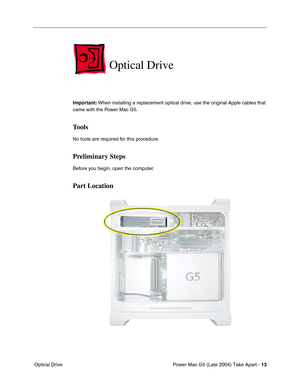 Page 22
 

Power Mac G5 (Late 2004) Take Apart - 
 
13
 Optical Drive
Optical Drive
Important:  When installing a replacement optical drive, use the original Apple cables that 
came with the Power Mac G5. 
Tools
No tools are required for this procedure.
Preliminary Steps
Before you begin, open the computer.
Part Location 