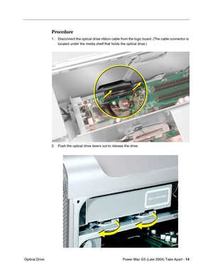 Page 23
Power Mac G5 (Late 2004) Take Apart - 14
 Optical Drive
Procedure
1. Disconnect the optical drive ribbon cable from the logic board. (The cable connector is 
located under the media shelf that holds the optical drive.)
2. Push the optical drive levers out to release the drive. 