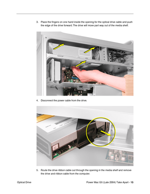 Page 24
Power Mac G5 (Late 2004) Take Apart - 15
 Optical Drive 3. Place the 
ﬁngers on one hand inside the opening for the optical drive cable and push 
the edge of the drive forward. The drive will move part way out of the media shelf.
4. Disconnect the power cable from the drive.
5. Route the drive ribbon cable out through the opening in the media shelf and remove  the drive and ribbon cable from the computer. 