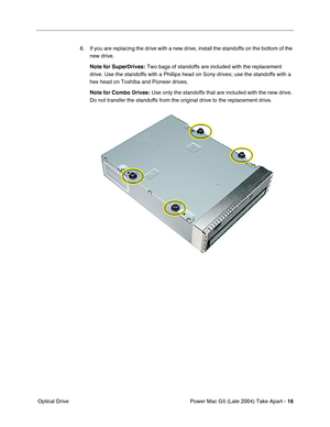Page 25
Power Mac G5 (Late 2004) Take Apart - 16
 Optical Drive 6. If you are replacing the drive with a new drive, install the standoffs on the bottom of the 
new drive.
Note for SuperDrives:  Two bags of standoffs are included with the replacement 
drive. Use the standoffs with a Phillips head on Sony drives; use the st\
andoffs with a 
hex head on Toshiba and Pioneer drives.
Note for Combo Drives:  Use only the standoffs that are included with the new drive. 
Do not transfer the standoffs from the original...