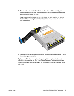 Page 26
Power Mac G5 (Late 2004) Take Apart - 17
 Optical Drive 7. Disconnect the ribbon cable from the back of the drive, and then carefully pry the 
cable from the top of the drive. Transfer the cable to the top of the replacement drive, 
and connect the cable to the drive.
Note:  Reusable adhesive tape on the underside of the cable attaches the cable\
 to 
the drive. When removing the cable from the original drive, be careful t\
o keep the 
tape with the cable.
8. Carefully remove the EMI shield from the...