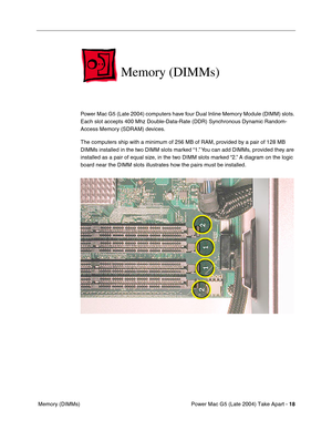 Page 27
Power Mac G5 (Late 2004) Take Apart - 18
 Memory (DIMMs)
Memory (DIMMs)
Power Mac G5 (Late 2004) computers have four Dual Inline Memory Module (DIMM) slots. 
Each slot accepts 400 Mhz Double-Data-Rate (DDR) Synchronous Dynamic Random-
Access Memory (SDRAM) devices. 
The computers ship with a minimum of 256 MB of RAM, provided by a pair of 128 MB 
DIMMs installed in the two DIMM slots marked “1.” You can add DIMMs, provided they are 
installed as a pair of equal size, in the two DIMM slots marked “2.” A...