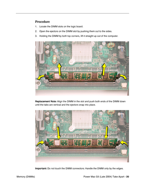 Page 29
Power Mac G5 (Late 2004) Take Apart - 20
 Memory (DIMMs)
Procedure
1. Locate the DIMM slots on the logic board.
2. Open the ejectors on the DIMM slot by pushing them out to the sides.
3. Holding the DIMM by both top corners, lift it straight up out of the computer.
Replacement Note:  Align the DIMM in the slot and push both ends of the DIMM down 
until the tabs are vertical and the ejectors snap into place. 
Important:  Do not touch the DIMM connectors. Handle the DIMM only by the edges. 