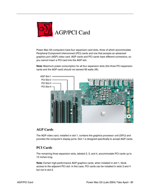 Page 30
Power Mac G5 (Late 2004) Take Apart - 21
 AGP/PCI Card
AGP/PCI Card
Power Mac G5 computers have four expansion card slots, three of which accommodate 
Peripheral Component Interconnect (PCI) cards and one that accepts an advanced 
graphics port (AGP) video card. AGP cards and PCI cards have different connectors, so 
you cannot insert a PCI card into the AGP slot.
Note:  Maximum power consumption for all four expansion slots (the three PCI expansion 
cards and the AGP card) should not exceed 90 watts...