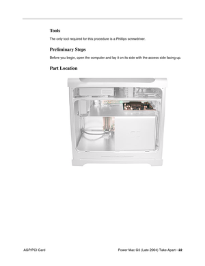 Page 31
Power Mac G5 (Late 2004) Take Apart - 22
 AGP/PCI Card
Tools
The only tool required for this procedure is a Phillips screwdriver.
Preliminary Steps
Before you begin, open the computer and lay it on its side with the access side facing up.
Part Location 