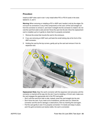Page 32
Power Mac G5 (Late 2004) Take Apart - 23
 AGP/PCI Card
Procedure
Install an AGP video card in slot 1 only. Install either PCI or PCI-X cards in the slots 
labeled 2, 3, and 4. 
Warning:  When removing or installing a PCI or AGP card, handle it only by the edges. Do 
not touch its connectors or any of the components on the card. Lift the card straight out 
from the connector to remove it, and insert it straight into the connector to install it. Do not 
rock the card from side to side and don’t force the...