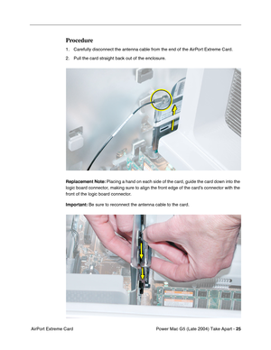 Page 34
Power Mac G5 (Late 2004) Take Apart - 25
 AirPort Extreme Card
Procedure
1. Carefully disconnect the antenna cable from the end of the AirPort Extreme Card.
2. Pull the card straight back out of the enclosure.
Replacement Note:  Placing a hand on each side of the card, guide the card down into the 
logic board connector, making sure to align the front edge of the card’s connector with the 
front of the logic board connector.
Important:  Be sure to reconnect the antenna cable to the card. 