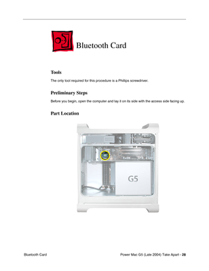 Page 37
Power Mac G5 (Late 2004) Take Apart - 28
 Bluetooth Card
Bluetooth Card
Tools
The only tool required for this procedure is a Phillips screwdriver.
Preliminary Steps
Before you begin, open the computer and lay it on its side with the access side facing up.
Part Location 