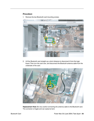 Page 38
Power Mac G5 (Late 2004) Take Apart - 29
 Bluetooth Card
Procedure
1. Remove the two Bluetooth card mounting screws.
2. Lift the Bluetooth card straight up a short distance to disconnect it from the logic 
board. Then turn the card over, and disconnect the Bluetooth antenna cable from the 
underside of the card.
Replacement Note:  Be very careful connecting the antenna cable to the Bluetooth card. 
The connector is fragile and can easily be bent. 